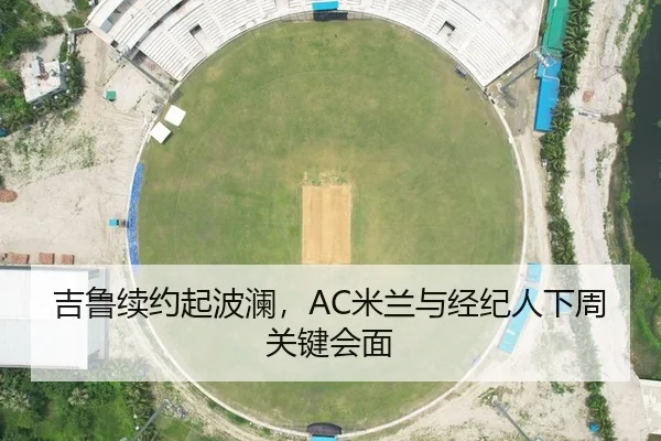 吉鲁续约起波澜，AC米兰与经纪人下周关键会面