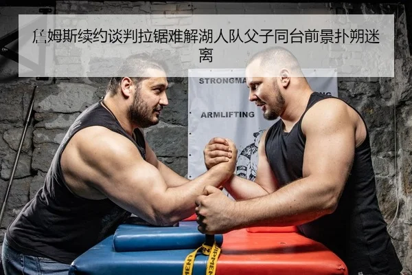 詹姆斯续约谈判拉锯难解湖人队父子同台前景扑朔迷离